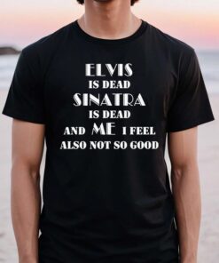 Elvis Is Dead Sinatra Is Dead And Me I Feel Also Not So Good TShirt