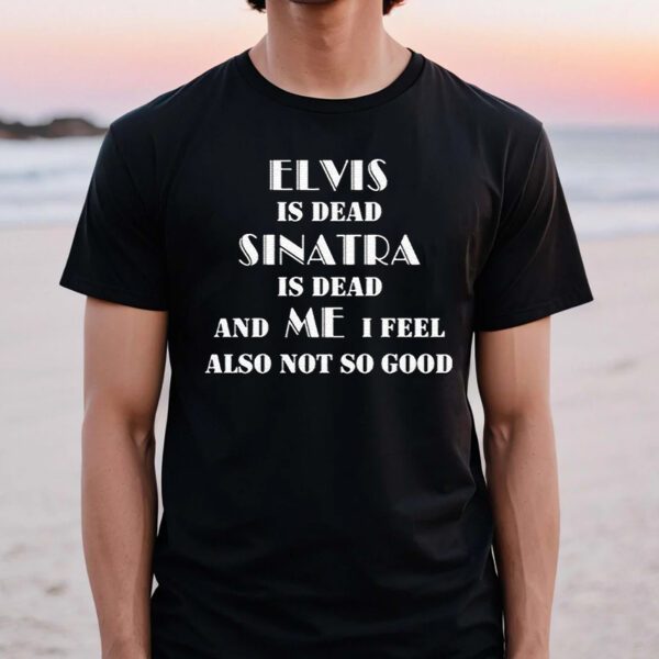 Elvis Is Dead Sinatra Is Dead And Me I Feel Also Not So Good TShirt