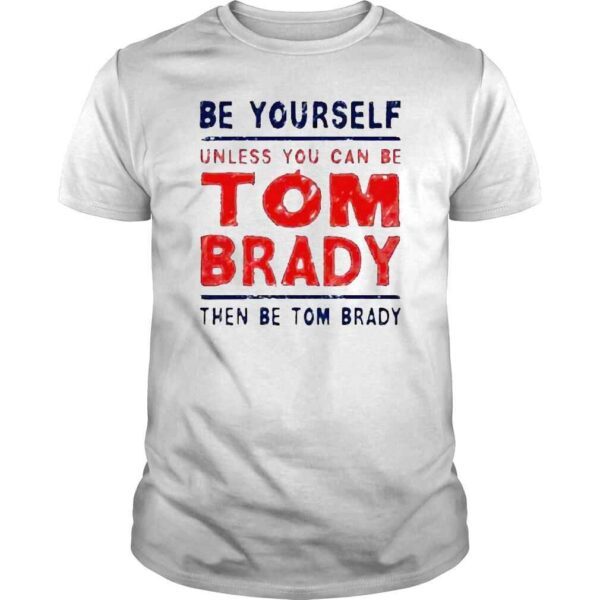 Be yourself unless you can be Tom Brady then be Tom Brady shirt