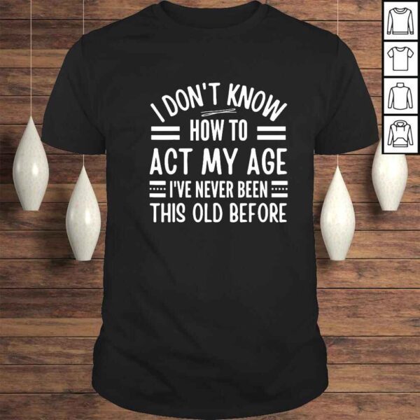 I dont know how to act my age Ive never been this old before shirt