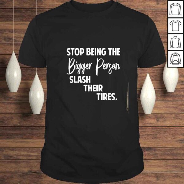 Stop being the bigger person slash their tires shirt