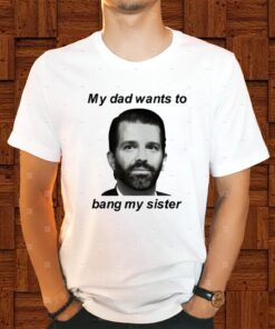 Donald Trump Jr My Dad Wants To Bang My Sister Shirt