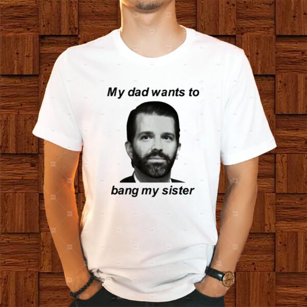 Donald Trump Jr My Dad Wants To Bang My Sister Shirt