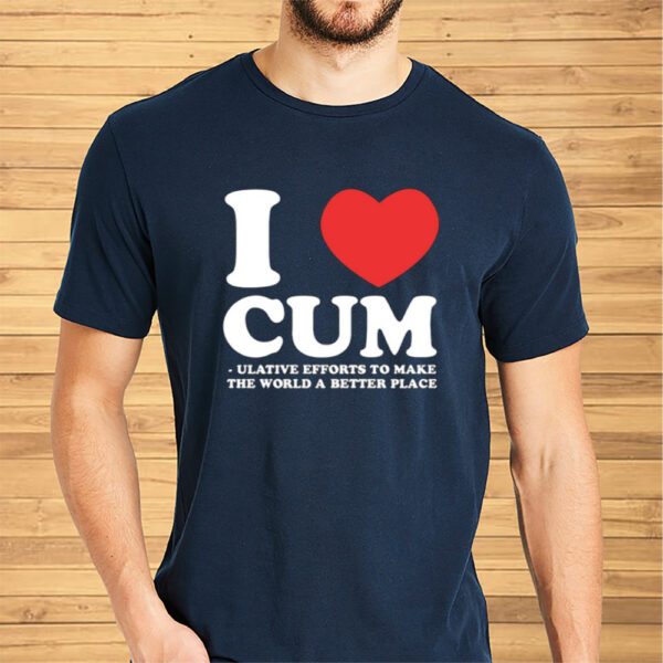 I Love Cum Ulative Efforts To Make The Word A Better Place Shirt