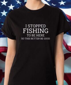 I Stopped Fishing To Be Here So This Better Be Good Shirt