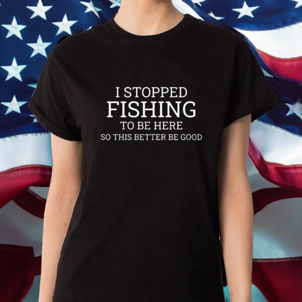 I Stopped Fishing To Be Here So This Better Be Good Shirt