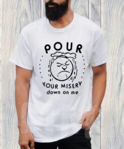 Pour Your Misery Down On Me TShirt