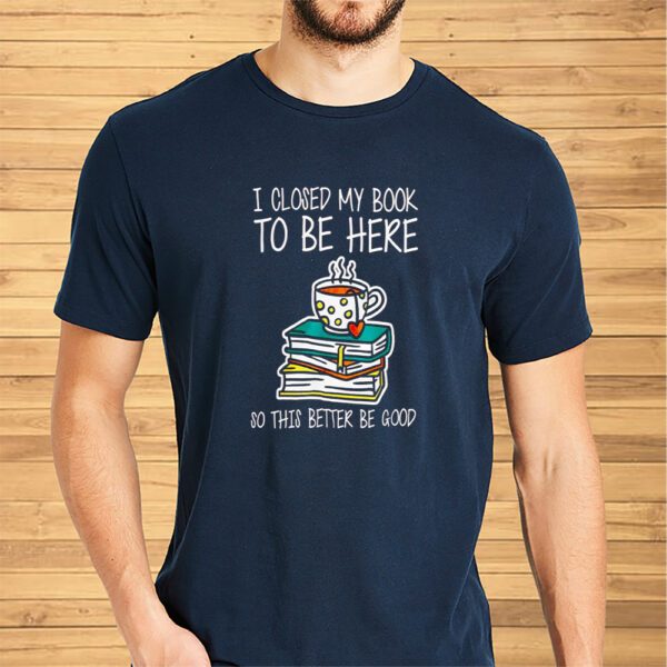 I Closed My Book To Be Here So This Better Be Good Shirt