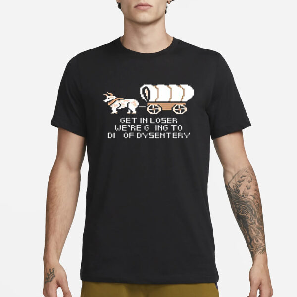 Get In Loser We’re Going To Die Of Dysentery T-Shirt1