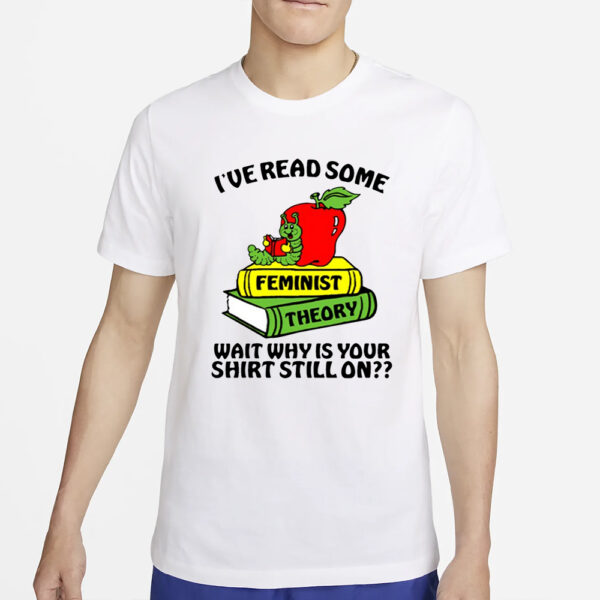 I've Read Some Feminist Theory Wait Why Is Your Shirt Still On T-Shirt4