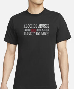 Alcohol Abuse I Would Never Abuse Alcohol I Love It Too Much T-Shirts